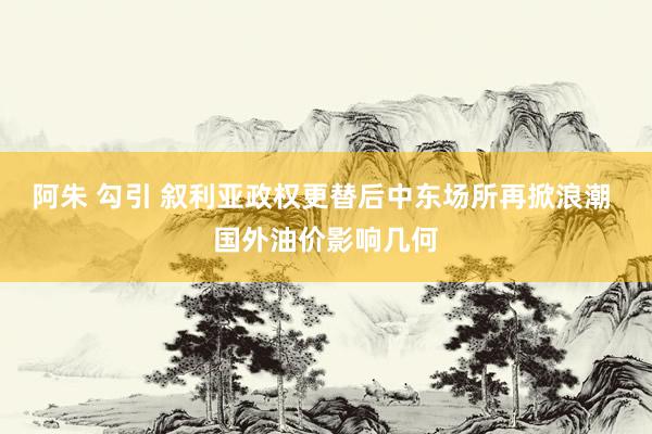 阿朱 勾引 叙利亚政权更替后中东场所再掀浪潮 国外油价影响几何
