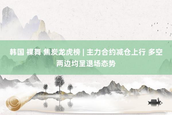 韩国 裸舞 焦炭龙虎榜 | 主力合约减仓上行 多空两边均呈退场态势