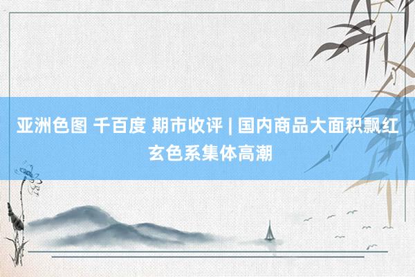 亚洲色图 千百度 期市收评 | 国内商品大面积飘红 玄色系集体高潮