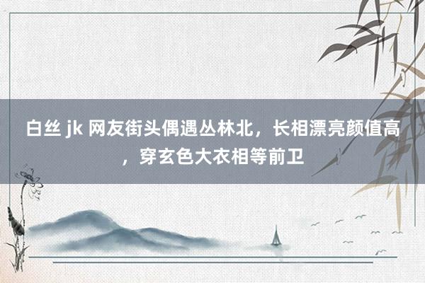 白丝 jk 网友街头偶遇丛林北，长相漂亮颜值高，穿玄色大衣相等前卫