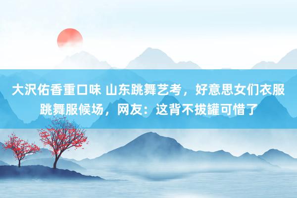 大沢佑香重口味 山东跳舞艺考，好意思女们衣服跳舞服候场，网友：这背不拔罐可惜了
