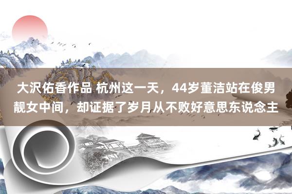 大沢佑香作品 杭州这一天，44岁董洁站在俊男靓女中间，却证据了岁月从不败好意思东说念主