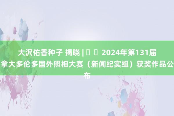 大沢佑香种子 揭晓 | ​​2024年第131届加拿大多伦多国外照相大赛（新闻纪实组）获奖作品公布