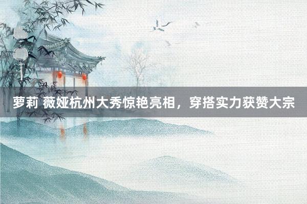 萝莉 薇娅杭州大秀惊艳亮相，穿搭实力获赞大宗