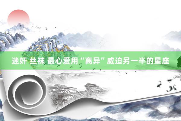 迷奸 丝袜 最心爱用“离异”威迫另一半的星座