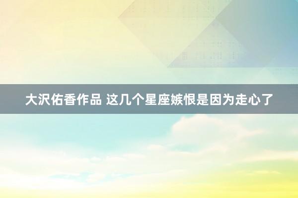 大沢佑香作品 这几个星座嫉恨是因为走心了