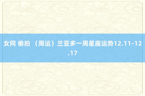 女同 偷拍 （周运）兰亚多一周星座运势12.11-12.17