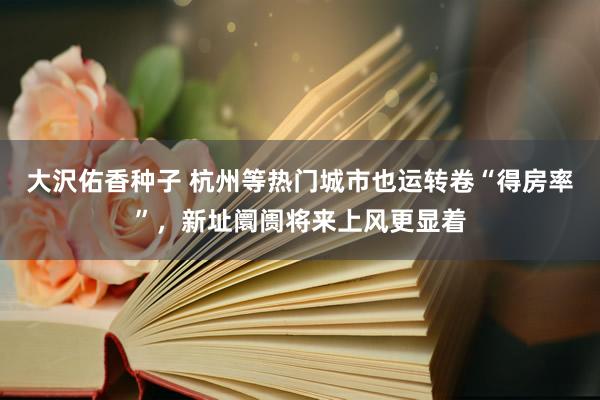 大沢佑香种子 杭州等热门城市也运转卷“得房率”，新址阛阓将来上风更显着