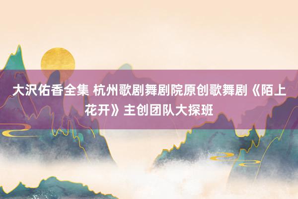 大沢佑香全集 杭州歌剧舞剧院原创歌舞剧《陌上花开》主创团队大探班