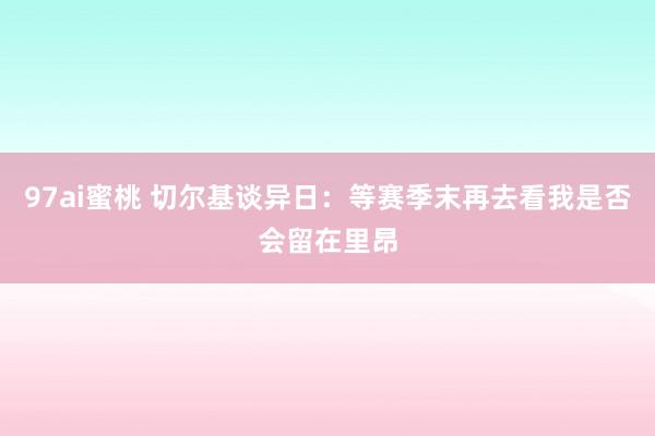 97ai蜜桃 切尔基谈异日：等赛季末再去看我是否会留在里昂