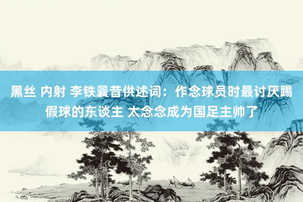 黑丝 内射 李铁曩昔供述词：作念球员时最讨厌踢假球的东谈主 太念念成为国足主帅了