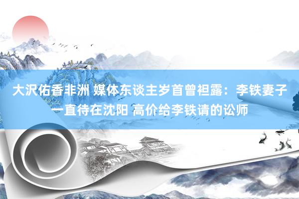 大沢佑香非洲 媒体东谈主岁首曾袒露：李铁妻子一直待在沈阳 高价给李铁请的讼师