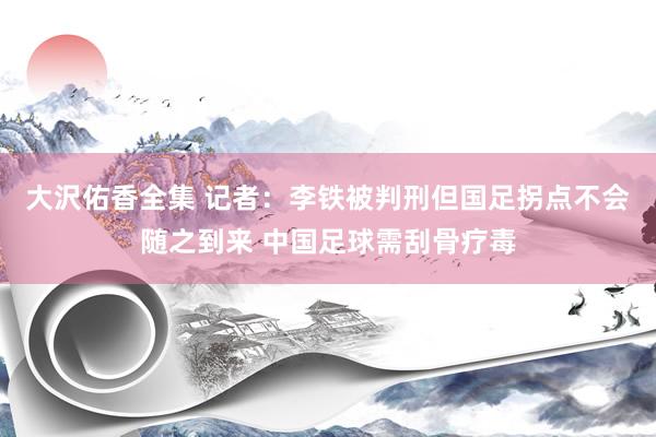 大沢佑香全集 记者：李铁被判刑但国足拐点不会随之到来 中国足球需刮骨疗毒