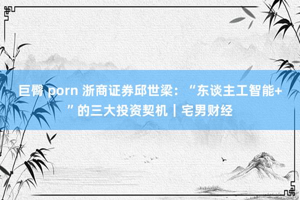 巨臀 porn 浙商证券邱世梁：“东谈主工智能+”的三大投资契机｜宅男财经