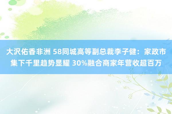 大沢佑香非洲 58同城高等副总裁李子健：家政市集下千里趋势显耀 30%融合商家年营收超百万