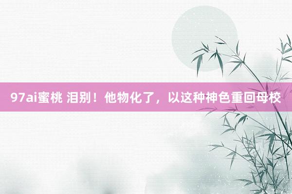 97ai蜜桃 泪别！他物化了，以这种神色重回母校