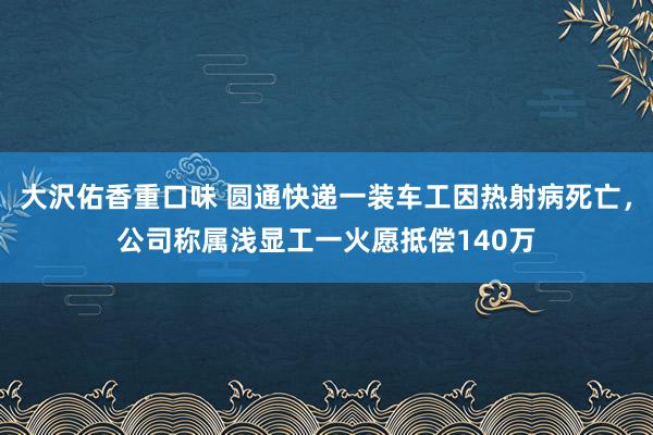 大沢佑香重口味 圆通快递一装车工因热射病死亡，公司称属浅显工一火愿抵偿140万