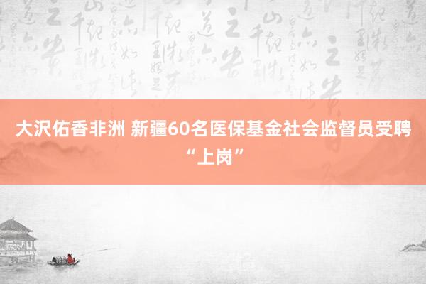 大沢佑香非洲 新疆60名医保基金社会监督员受聘“上岗”