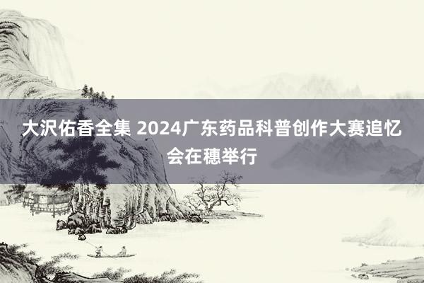 大沢佑香全集 2024广东药品科普创作大赛追忆会在穗举行