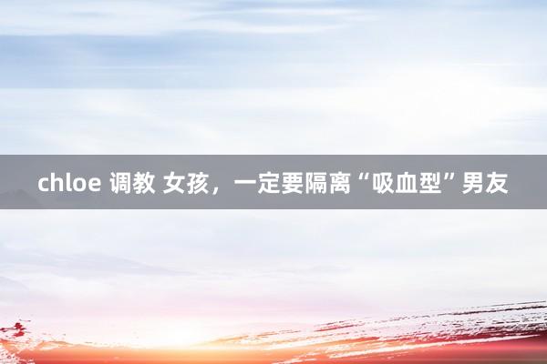 chloe 调教 女孩，一定要隔离“吸血型”男友