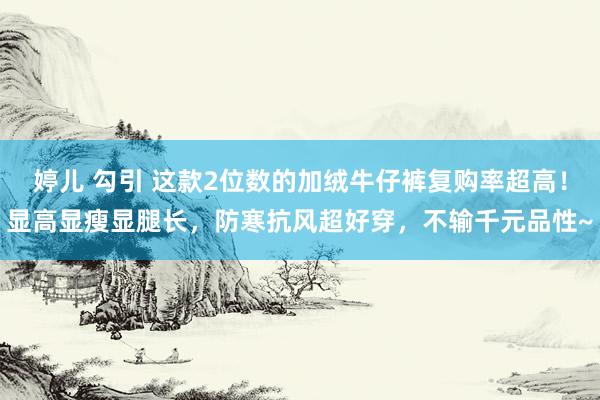 婷儿 勾引 这款2位数的加绒牛仔裤复购率超高！显高显瘦显腿长，防寒抗风超好穿，不输千元品性~