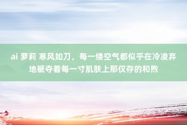 ai 萝莉 寒风如刀，每一缕空气都似乎在冷凌弃地褫夺着每一寸肌肤上那仅存的和煦