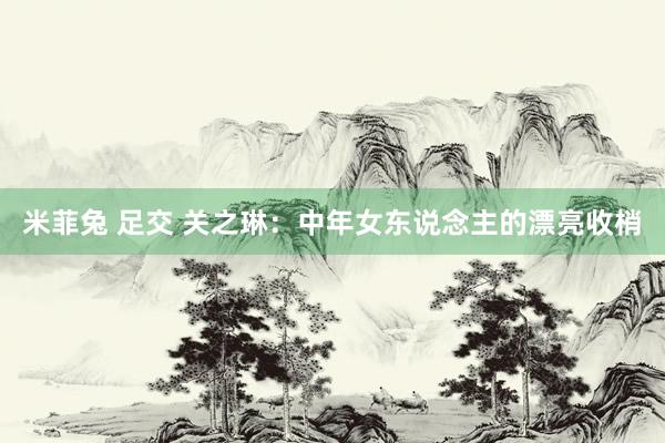 米菲兔 足交 关之琳：中年女东说念主的漂亮收梢