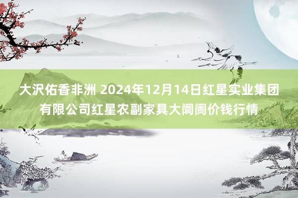 大沢佑香非洲 2024年12月14日红星实业集团有限公司红星农副家具大阛阓价钱行情