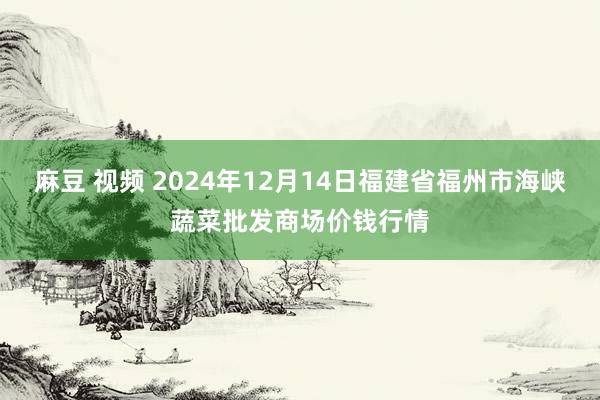麻豆 视频 2024年12月14日福建省福州市海峡蔬菜批发商场价钱行情