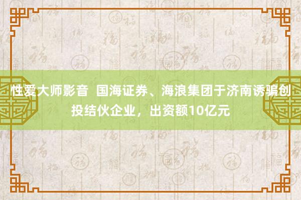 性爱大师影音  国海证券、海浪集团于济南诱骗创投结伙企业，出资额10亿元