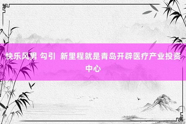 快乐风男 勾引  新里程就是青岛开辟医疗产业投资中心