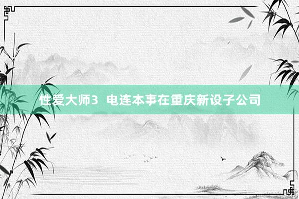 性爱大师3  电连本事在重庆新设子公司