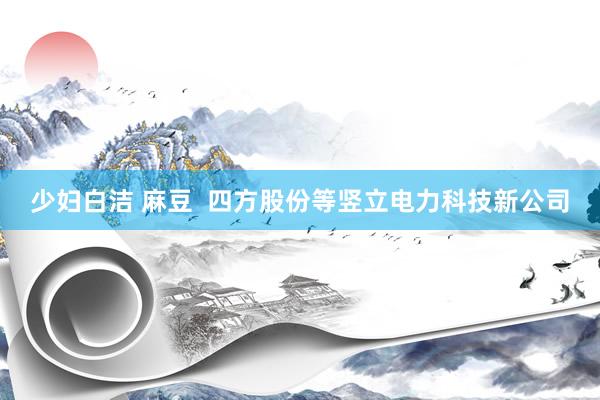 少妇白洁 麻豆  四方股份等竖立电力科技新公司