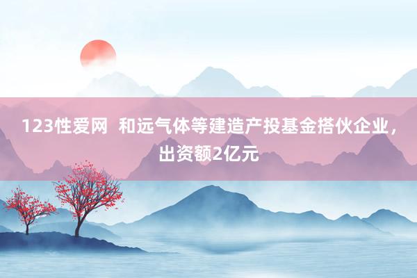 123性爱网  和远气体等建造产投基金搭伙企业，出资额2亿元
