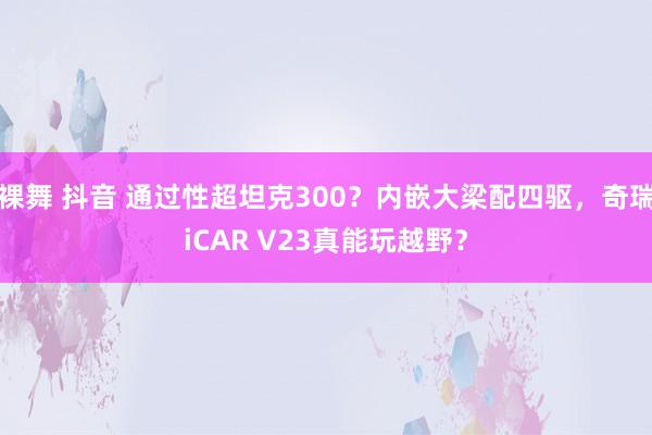 裸舞 抖音 通过性超坦克300？内嵌大梁配四驱，奇瑞iCAR V23真能玩越野？
