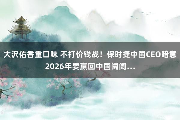 大沢佑香重口味 不打价钱战！保时捷中国CEO暗意2026年要赢回中国阛阓…