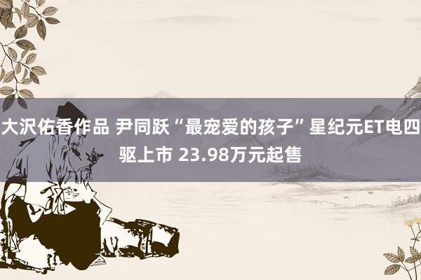 大沢佑香作品 尹同跃“最宠爱的孩子”星纪元ET电四驱上市 23.98万元起售