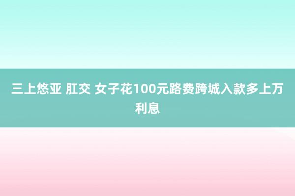 三上悠亚 肛交 女子花100元路费跨城入款多上万利息