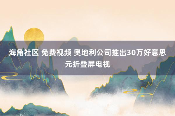 海角社区 免费视频 奥地利公司推出30万好意思元折叠屏电视