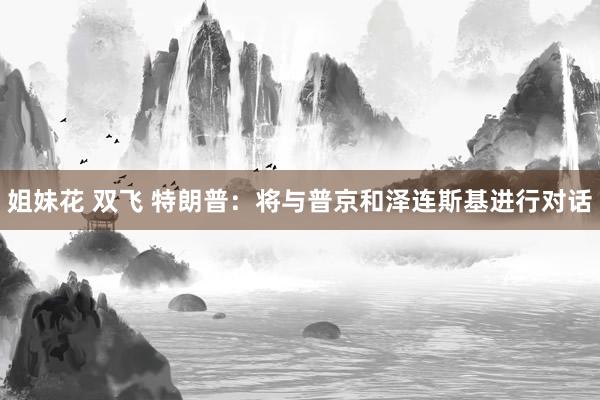 姐妹花 双飞 特朗普：将与普京和泽连斯基进行对话