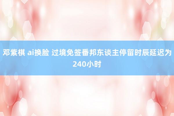 邓紫棋 ai换脸 过境免签番邦东谈主停留时辰延迟为240小时
