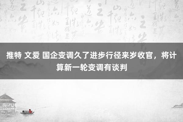 推特 文爱 国企变调久了进步行径来岁收官，将计算新一轮变调有谈判