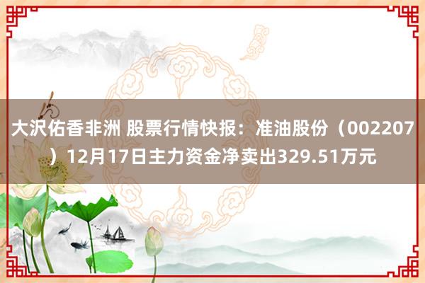 大沢佑香非洲 股票行情快报：准油股份（002207）12月17日主力资金净卖出329.51万元
