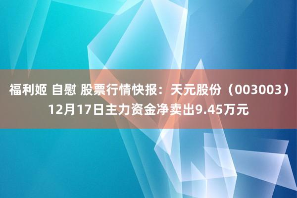 福利姬 自慰 股票行情快报：天元股份（003003）12月17日主力资金净卖出9.45万元