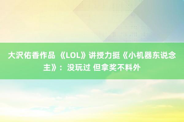 大沢佑香作品 《LOL》讲授力挺《小机器东说念主》：没玩过 但拿奖不料外