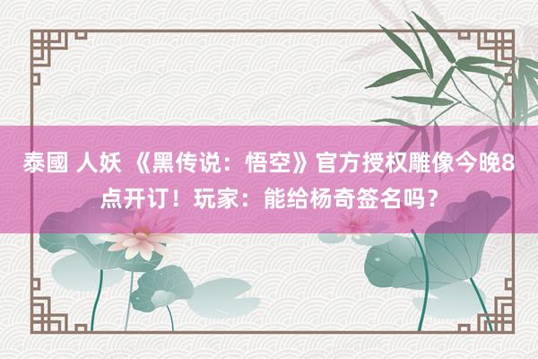 泰國 人妖 《黑传说：悟空》官方授权雕像今晚8点开订！玩家：能给杨奇签名吗？
