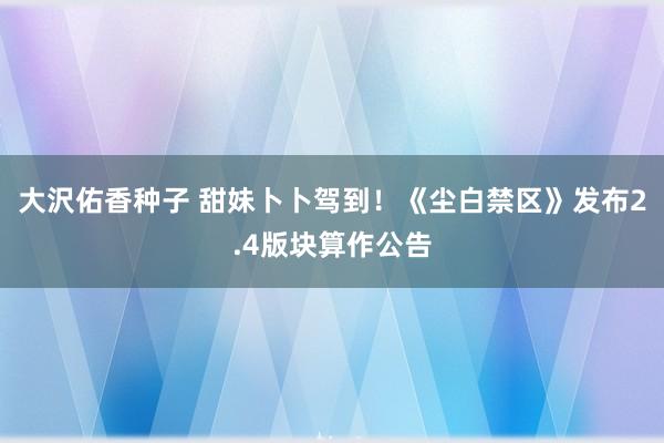 大沢佑香种子 甜妹卜卜驾到！《尘白禁区》发布2.4版块算作公告