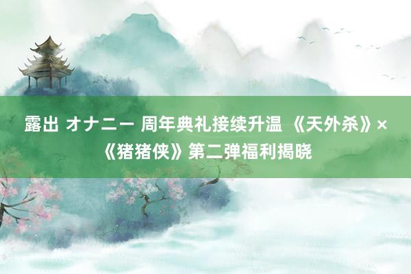 露出 オナニー 周年典礼接续升温 《天外杀》×《猪猪侠》第二弹福利揭晓
