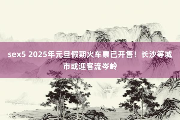 sex5 2025年元旦假期火车票已开售！长沙等城市或迎客流岑岭