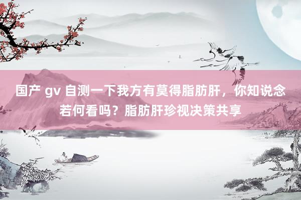 国产 gv 自测一下我方有莫得脂肪肝，你知说念若何看吗？脂肪肝珍视决策共享
